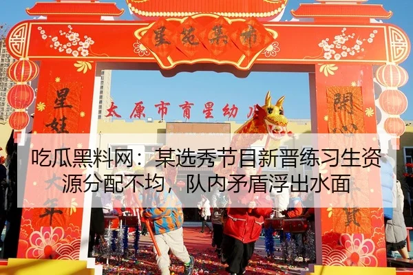 吃瓜黑料网：某选秀节目新晋练习生资源分配不均，队内矛盾浮出水面