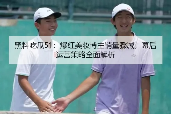 黑料吃瓜51：爆红美妆博主销量骤减，幕后运营策略全面解析