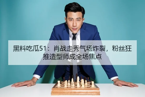 黑料吃瓜51：肖战走秀气场炸裂，粉丝狂推造型师成全场焦点